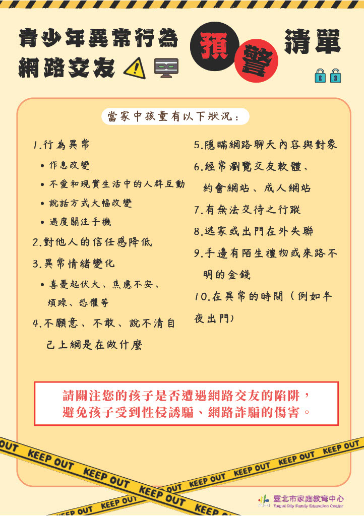 青少年網路交友異常行為預警清單：為協助家長關心數位環境對青少年的風險，面對「網路交友」與「性侵誘騙」的陷阱，平時應建立良好的親子關係，海報內容列有10項實用之網路交友警訊，以察覺孩子是否已陷入網路交友的困境。